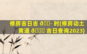 修房吉日吉 🕷 时(修房动土黄道 🕊 吉日查询2023)
